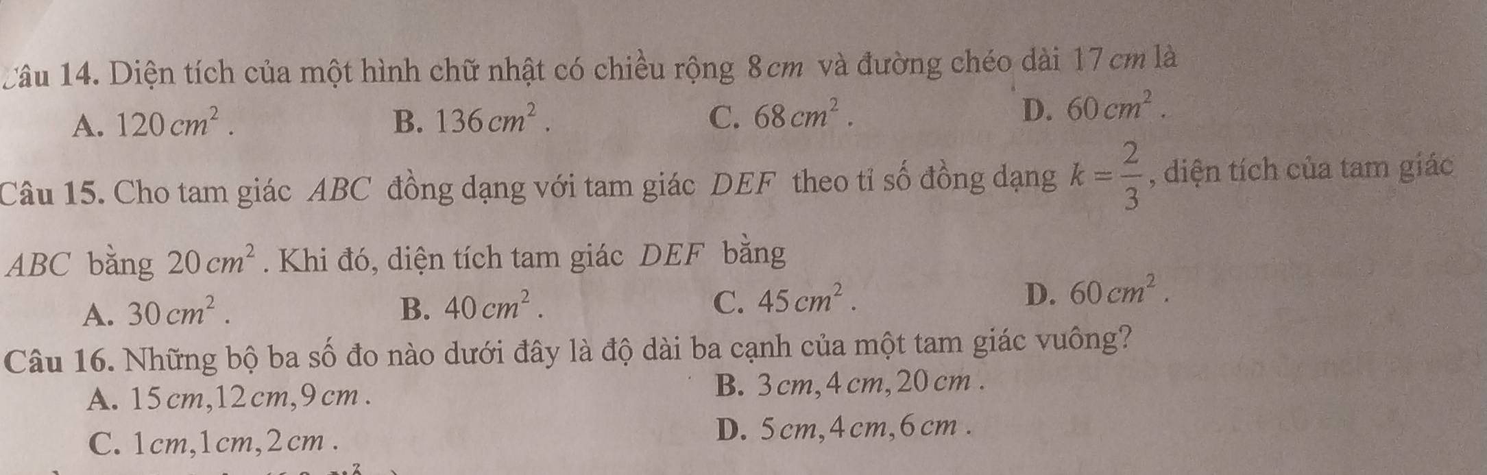 Diện tích của một hình chữ nhật có chiều rộng 8cm và đường chéo dài 17 cm là
A. 120cm^2. B. 136cm^2. C. 68cm^2.
D. 60cm^2. 
Câu 15. Cho tam giác ABC đồng dạng với tam giác DEF theo tỉ số đồng dạng k= 2/3  , diện tích của tam giác
ABC bằng 20cm^2. Khi đó, diện tích tam giác DEF bằng
A. 30cm^2. B. 40cm^2. C. 45cm^2.
D. 60cm^2. 
Câu 16. Những bộ ba số đo nào dưới đây là độ dài ba cạnh của một tam giác vuông?
A. 15 cm, 12cm, 9 cm. B. 3 cm, 4 cm, 20 cm.
C. 1cm, 1cm, 2cm.
D. 5cm, 4cm, 6cm.