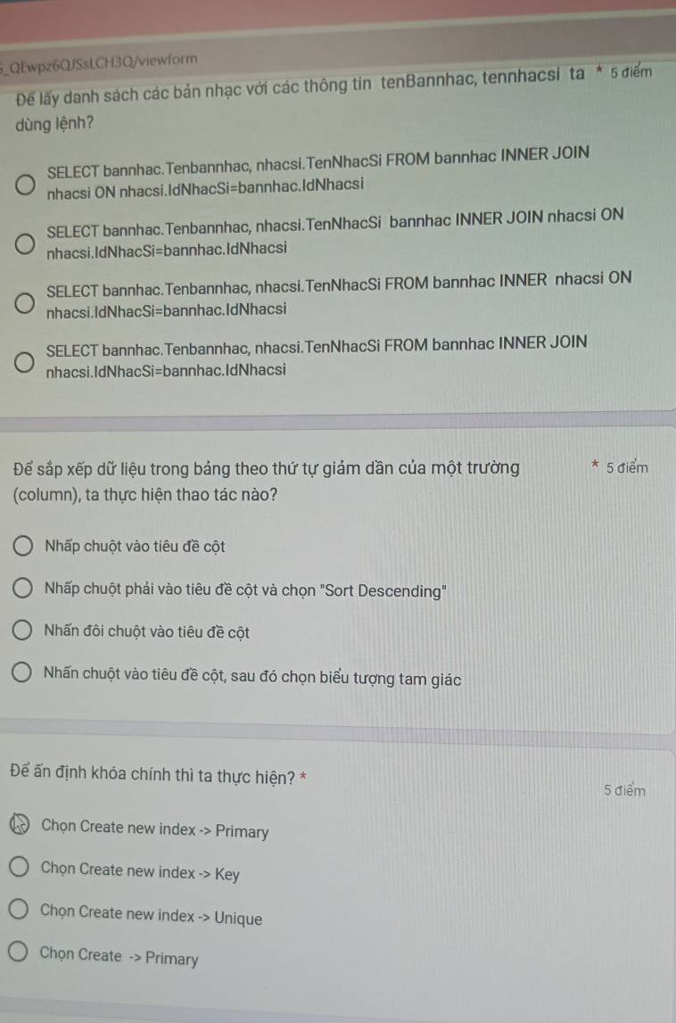 QEwpz6QJSsLCH3Q/viewform
Đế lấy danh sách các bản nhạc với các thông tin tenBannhac, tennhacsi ta^*5 điểm
dùng lệnh?
SELECT bannhac.Tenbannhac, nhacsi.TenNhacSi FROM bannhac INNER JOIN
nhacsi ON nhacsi.IdNhacSi=bannhac.IdNhacsi
SELECT bannhac.Tenbannhac, nhacsi.TenNhacSi bannhac INNER JOIN nhacsi ON
nhacsi.IdNhacSi=bannhac.IdNhacsi
SELECT bannhac.Tenbannhac, nhacsi.TenNhacSi FROM bannhac INNER nhacsi ON
nhacsi.IdNhacSi=bannhac.IdNhacsi
SELECT bannhac.Tenbannhac, nhacsi.TenNhacSi FROM bannhac INNER JOIN
nhacsi.IdNhacSi=bannhac.IdNhacsi
Để sắp xếp dữ liệu trong bảng theo thứ tự giảm dần của một trường * 5 điểm
(column), ta thực hiện thao tác nào?
Nhấp chuột vào tiêu đề cột
Nhấp chuột phải vào tiêu đề cột và chọn "Sort Descending"
Nhấn đôi chuột vào tiêu đề cột
Nhấn chuột vào tiêu đề cột, sau đó chọn biểu tượng tam giác
Để ấn định khóa chính thì ta thực hiện? * 5 điểm
Chọn Create new index -> Primary
Chọn Create new index -> Key
Chọn Create new index -> Unique
Chọn Create -> Primary