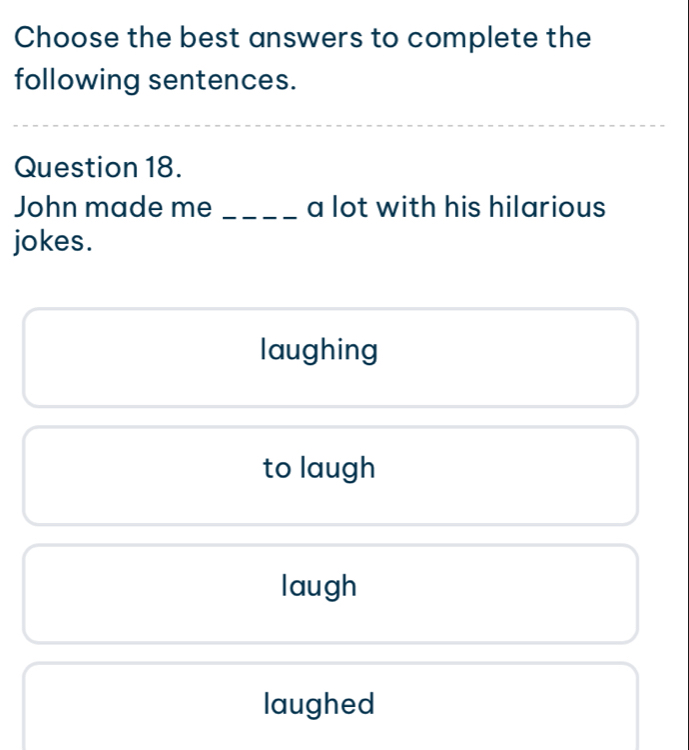 Choose the best answers to complete the
following sentences.
Question 18.
John made me _a lot with his hilarious
jokes.
laughing
to laugh
laugh
laughed