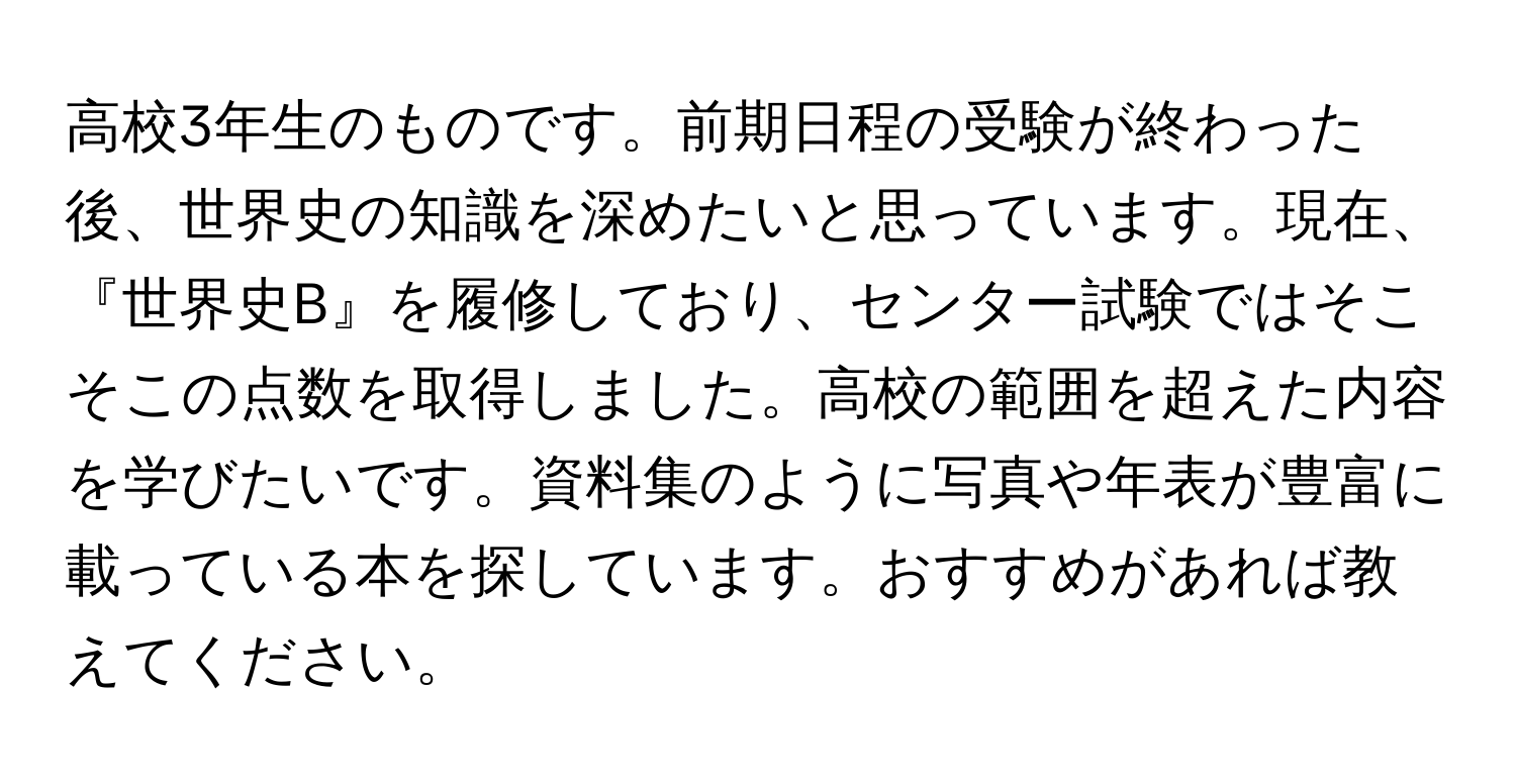 高校3年生のものです。前期日程の受験が終わった後、世界史の知識を深めたいと思っています。現在、『世界史B』を履修しており、センター試験ではそこそこの点数を取得しました。高校の範囲を超えた内容を学びたいです。資料集のように写真や年表が豊富に載っている本を探しています。おすすめがあれば教えてください。