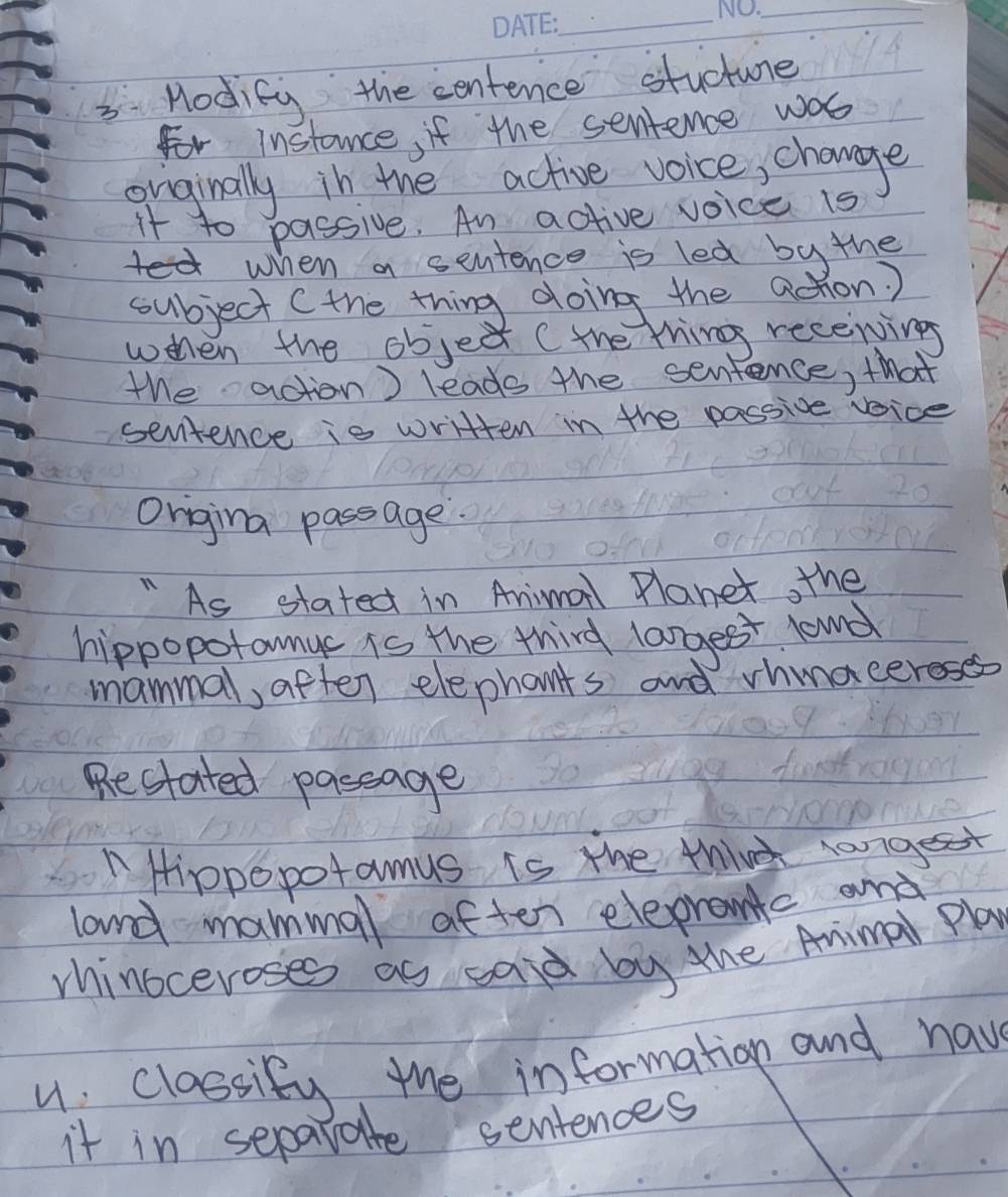 Hodity the centence stucune 
For instance, if the sentence was 
onginally in the active voice, change 
it to passive. An active voice is 
when a sentence is led by the 
subject (the thing doing the achon? 
when the object (the ting recenings 
the action) leads the sentence, that 
senitence is written in the passive vice 
Origina passage. 
" As stated in Animall Planet, the 
hippopotamuc is the third langes lound 
mammal, aften elephants and vhnacereses 
Restated passage 
"Hipopopotamus is the thin rangest 
land mammal aften eleprantc and 
rhinoceroses as said by the Aimal Play 
u classify the information and have 
it in separate sentences