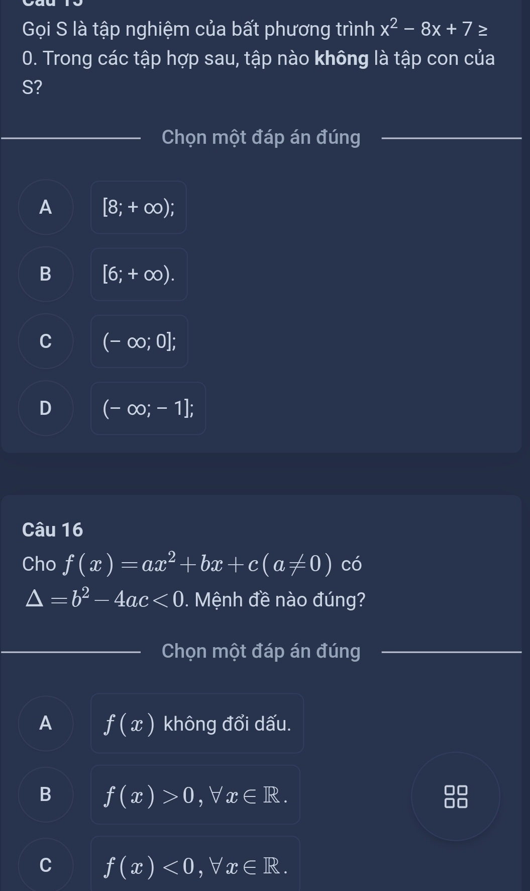 Gọi S là tập nghiệm của bất phương trình x^2-8x+7 ≥
0. Trong các tập hợp sau, tập nào không là tập con của
S?
Chọn một đáp án đúng
A [8;+∈fty );
B [6;+∈fty ).
C (-∈fty ;0];
D (-∈fty ;-1]; 
Câu 16
Cho f(x)=ax^2+bx+c(a!= 0) có
△ =b^2-4ac<0</tex> . Mệnh đề nào đúng?
Chọn một đáp án đúng
A f(x) không đổi dấu.
B f(x)>0, forall x∈ R.
C f(x)<0</tex>, forall x∈ R.