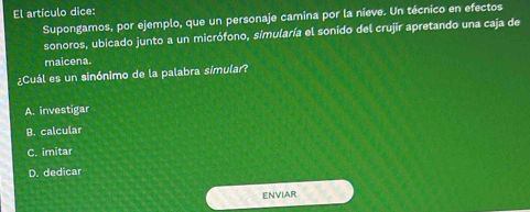 El artículo dice:
Supongamos, por ejemplo, que un personaje camina por la nieve. Un técnico en efectos
sonoros, ubicado junto a un micrófono, simularía el sonido del crujir apretando una caja de
maicena.
¿Cuál es un sinónimo de la palabra simular?
A. investigar
B. calcular
C. imitar
D. dedicar
ENVIAR