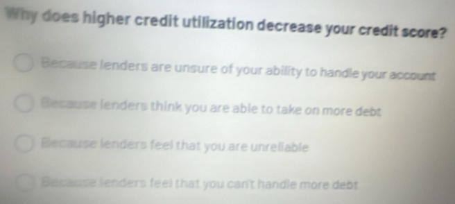 Why does higher credit utilization decrease your credit score?
Because lenders are unsure of your ability to handle your account
Because lenders think you are able to take on more debt
Because lenders feel that you are unreliable
Because lenders feel that you can't handle more debt