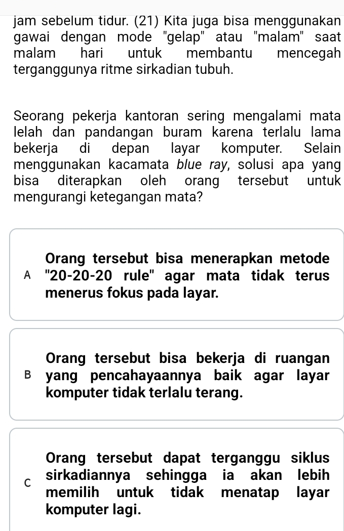 jam sebelum tidur. (21) Kita juga bisa menggunakan
gawai dengan mode 'gelap' atau ''malam' saat
malam hari untuk membantu mencegah
terganggunya ritme sirkadian tubuh.
Seorang pekerja kantoran sering mengalami mata
lelah dan pandangan buram karena terlalu lama
bekerja di depan layar komputer. Selain
menggunakan kacamata blue ray, solusi apa yang
bisa diterapkan oleh orang tersebut untuk
mengurangi ketegangan mata?
Orang tersebut bisa menerapkan metode
A '' 20 - 20 - 20 rule'' agar mata tidak terus
menerus fokus pada layar.
Orang tersebut bisa bekerja di ruangan
B yang pencahayaannya baik agar layar
komputer tidak terlalu terang.
Orang tersebut dapat terganggu siklus
C sirkadiannya sehingga ia akan lebih
memilih untuk tidak menatap layar
komputer lagi.