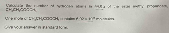 Calculate the number of hydrogen atoms in 44.0g of the ester methyl propanoate,
CH_3CH_2COOCH_3. 
One mole of CH_3CH_2COOCH_3 contains 6.02* 10^(23) molecules. 
Give your answer in standard form.