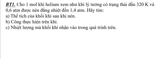 BTL Cho 1 mol khí helium xem như khí lý tưởng có trạng thái đầu 320 K và
0,6 atm được nén đăng nhiệt đến 1,4 atm. Hãy tìm: 
a) Thể tích của khối khí sau khi nén. 
b) Công thực hiện trên khí. 
c) Nhiệt lượng mà khối khí nhận vào trong quá trình trên.