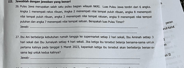 Jawablah dengan jawaban yang benar! 
5 
26. Pulau Jawa merupakan salah satu pulau bagian wilayah NKRI. Luas Pulau Jawa terdiri dari 6 angka. 
Angka 1 menempati ratus ribuan, Angka 2 menempati nilai tempat puluh ribuan, angka 8 menempati 
nilai tempat puluh ribuan, angka 2 menempati nilai tempat ratusan, angka 9 menempati nilai tempat 
puluhan dan angka 7 menempati nilai tempat satuan. Berapakah luas Pulau Timor? 
peran 
Jawab:_ 
irut-turut 
_ 
27. Ibu Ani berbelanja kebutuhan rumah tangga ke supermarket setiap 2 hari sekali, Ibu Aminah setiap 3 1
hari sekali dan Ibu Jumaiyah setiap 4 hari sekali. Jika ketiga ïbu tersebut belanja bersama-sama untuk 
pertama kalinya pada tanggal 5 Maret 2023, kapankah ketiga ibu tersebut akan berbelanja bersama- 
sama lagi untuk kedua kalinya? 
en II 
Jawab:_ 
_