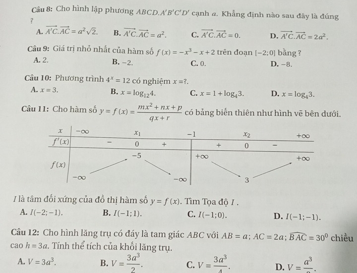 Cho hình lập phương ABCD. A'B'C'D' cạnh a. Khẳng định nào sau đây là đúng
？
A. vector A'C.vector AC=a^2sqrt(2). B. vector A'C.vector AC=a^2. C. vector A'C.vector AC=0. D. vector A'C.vector AC=2a^2.
Câu 9: Giá trị nhỏ nhất của hàm số f(x)=-x^3-x+2 trên đoạn [-2;0] bằng ?
A. 2. C. 0. D. -8.
B. -2.
Câu 10: Phương trình 4^x=12 có nghiệm x=?.
A. x=3.
B. x=log _124. C. x=1+log _43. D. x=log _43.
Câu 11: Cho hàm số y=f(x)= (mx^2+nx+p)/qx+r  có bảng biến thiên như hình vẽ bên dưới.
/ là tâm đối xứng của đồ thị hàm số y=f(x).  Tìm Tọa độ I.
A. I(-2;-1). B. I(-1;1). C. I(-1;0). D. I(-1;-1).
Câu 12: Cho hình lăng trụ có đáy là tam giác ABC với AB=a;AC=2a;widehat BAC=30^0 chiều
cao h=3a. Tính thể tích của khối lăng trụ.
A. V=3a^3. B. V= 3a^3/2 . C. V= 3a^3/4 . D. V=frac a^3.