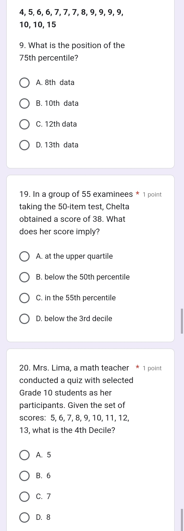 4, 5, 6, 6, 7, 7, 7, 8, 9, 9, 9, 9,
10, 10, 15
9. What is the position of the
75th percentile?
A. 8th data
B. 10th data
C. 12th data
D. 13th data
19. In a group of 55 examinees * 1 point
taking the 50 -item test, Chelta
obtained a score of 38. What
does her score imply?
A. at the upper quartile
B. below the 50th percentile
C. in the 55th percentile
D. below the 3rd decile
20. Mrs. Lima, a math teacher * 1 point
conducted a quiz with selected
Grade 10 students as her
participants. Given the set of
scores: 5, 6, 7, 8, 9, 10, 11, 12,
13, what is the 4th Decile?
A. 5
B. 6
C. 7
D. 8