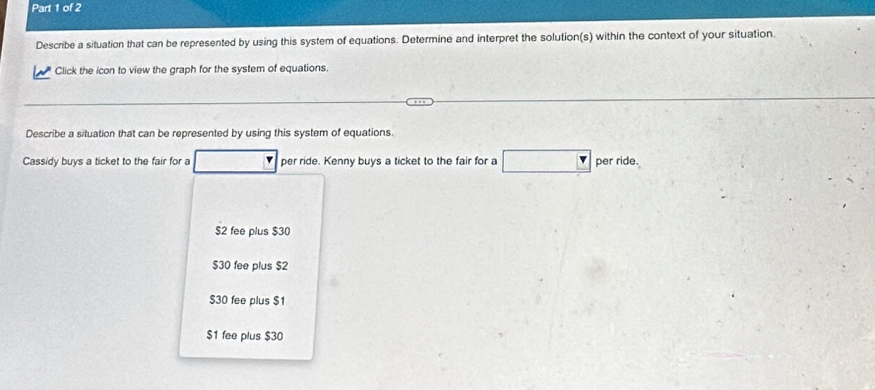 Describe a situation that can be represented by using this system of equations. Determine and interpret the solution(s) within the context of your situation.
Click the icon to view the graph for the system of equations.
Describe a situation that can be represented by using this system of equations.
Cassidy buys a ticket to the fair for a per ride. Kenny buys a ticket to the fair for a per ride.
$2 fee plus $30
$30 fee plus $2
$30 fee plus $1
$1 fee plus $30