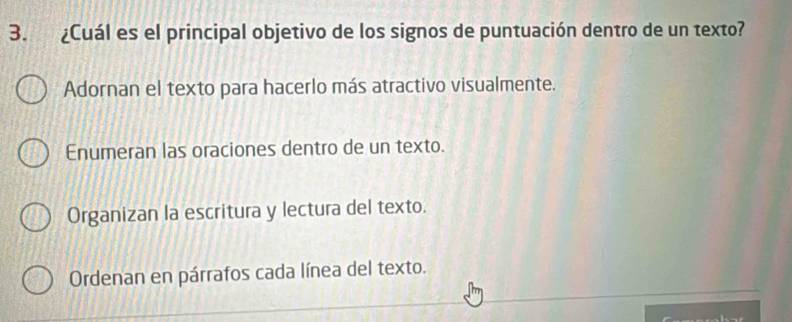 ¿Cuál es el principal objetivo de los signos de puntuación dentro de un texto?
Adornan el texto para hacerlo más atractivo visualmente.
Enumeran las oraciones dentro de un texto.
Organizan la escritura y lectura del texto.
Ordenan en párrafos cada línea del texto.