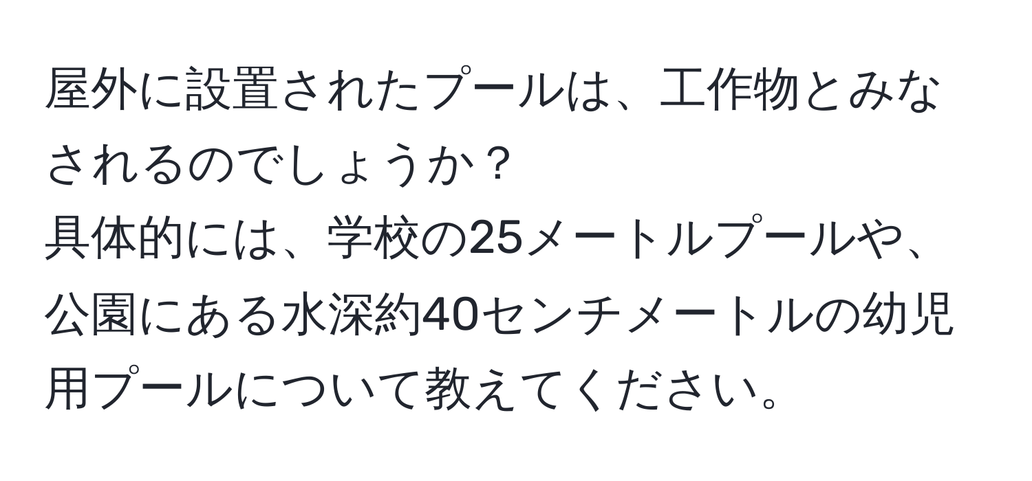 屋外に設置されたプールは、工作物とみなされるのでしょうか？  
具体的には、学校の25メートルプールや、公園にある水深約40センチメートルの幼児用プールについて教えてください。