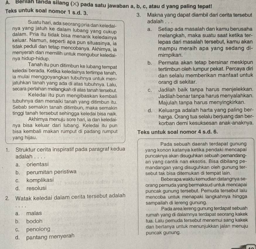 Berilah tanda silang (×) pada satu jawaban a, b, c, atau d yang paling tepat!
Teks untuk soal nomor 1 s.d. 3.
3. Makna yang dapat diambil dari cerita tersebut
adalah . . .
Suatu hari, ada seorang pria dan keledai-
nya yang jatuh ke dalam lubang yang cukup a. Setiap ada masalah dan kamu berusaha
dalam. Pria itu tidak bisa menarik keledainya melangkah, maka suatu saat ketika ter-
keluar. Namun, seperti apa pun situasinya, ia lepas dari masalah tersebut, kamu akan
tidak peduli dan tetap mencobanya. Akhirnya, ia mampu meraih apa yang sedang di-
menyerah dan memilih untuk mengubur keledai- mimpikan.
nya hidup-hidup.
Tanah itu pun ditimbun ke lubang tempat b. Permata akan tetap bersinar meskipun
keledai berada. Ketika keledainya tertimpa tanah, tertimbun oleh lumpur pekat. Percaya diri
ia mulai menggoyangkan tubuhnya untuk men- dan selalu memberikan manfaat untuk
jatuhkan tanah yang ada di atas tubuhnya. Lalu, orang di sekitar.
secara perlahan melangkah di atas tanah tersebut. c. Jadilah baik tanpa harus menjelekkan.
Keledai itu pun mengibaskan kembali Jadilah benar tanpa harus menyalahkan.
tubuhnya dan menaiki tanah yang ditimbun itu. Majulah tanpa harus menyingkirkan.
Sebab semakin tanah ditimbun, maka semakin
tinggi tanah tersebut sehingga keledai bisa naik. d. Keluarga adalah harta yang paling ber-
Akhirnya menuju sore hari, ia dan keledai- harga. Orang tua selalu berjuang dan ber-
nya bisa keluar dari lubang. Keledai itu pun korban demi kesuksesan anak-anaknya.
bisa kembali makan rumput di padang rumput Teks untuk soal nomor 4 s.d. 6.
yang hijau.
Pada sebuah daerah terdapat gunung
1. Struktur cerita inspiratif pada paragraf kedua yang konon katanya ketika pendaki mencapai
adalah . . . . puncaknya akan disuguhkan sebuah pemandang-
a. orientasi an yang cantik nan eksotis. Bisa dibilang pe-
mandangan yang disuguhkan oleh gunung ter-
b. perumitan peristiwa sebut tak bisa ditemukan di tempät lain.
c. komplikasi Beberapa waktu kemudian datangnya se-
d. resolusi orang pemuda yang bermaksud untuk mencapai
puncak gunung tersebut. Pemuda tersebut lalu
2. Watak keledai dalam cerita tersebut adalah mencoba untuk menapaki langkahnya hingga
sampailah di lereng gunung.
  
Pada area lereng gunung terdapat sebuah
a. malas rumah yang di dalamnya terdapat seorang kakek
b. bodoh tua. Lalu pemuda tersebut menemui sang kakek
c. penolong dan bertanya untuk menunjukkan jalan menuju
d. pantang menyerah puncak gunung.