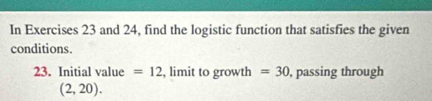 In Exercises 23 and 24, find the logistic function that satisfies the given 
conditions. 
23. Initial value =12 , limit to growth =30 , passing through
(2,20).