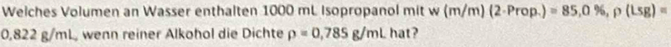 Welches Volumen an Wasser enthalten 1000 mL Isopropanol mit w(m/m)(2-Prop.)=85,0% , p(Lsg)=
0,822 g/mL, wenn reiner Alkohol die Dichte rho =0,785g/mL hat?