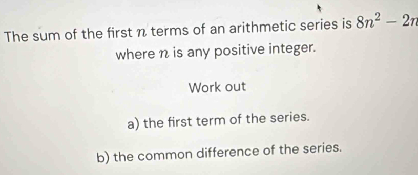 The sum of the first n terms of an arithmetic series is 8n^2-2n
where n is any positive integer. 
Work out 
a) the first term of the series. 
b) the common difference of the series.