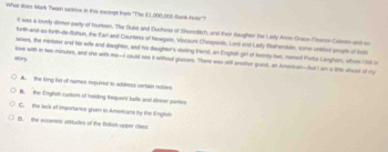 What soes Mark Twarn sadrire in this excegt for ''The CL000,000 Sunk hise'')
t was a lovely dirmer-party of fourtieen. The Duke and Duchess of Shoredich, and their daughter the Ladly Anne-Grace-Finator Calleo and so
trh-and-so-firth-de-Bathun, the Earl and Countess of Neagists, Viocount Chespside. Lond orst Lady Matherkite, some unsitied peah of toth
seens, the minister and his wile and daughte, aad his daughter's vsting triend, an Engtsh girl of twenly two, named Porta Linghen, whom hel o
Mory love with in two minures, and she with me--I coult see it without glasses. There was sol another guest, an Ansican--but I s a l9e afead of my
A. the long list of names required to address certain nobles
B. the Englsh custors of norking frequent halls and dinner parle
C. the lack of importance given to Americant ity the English
D, the ecceninc atttudes of the firtish upper class