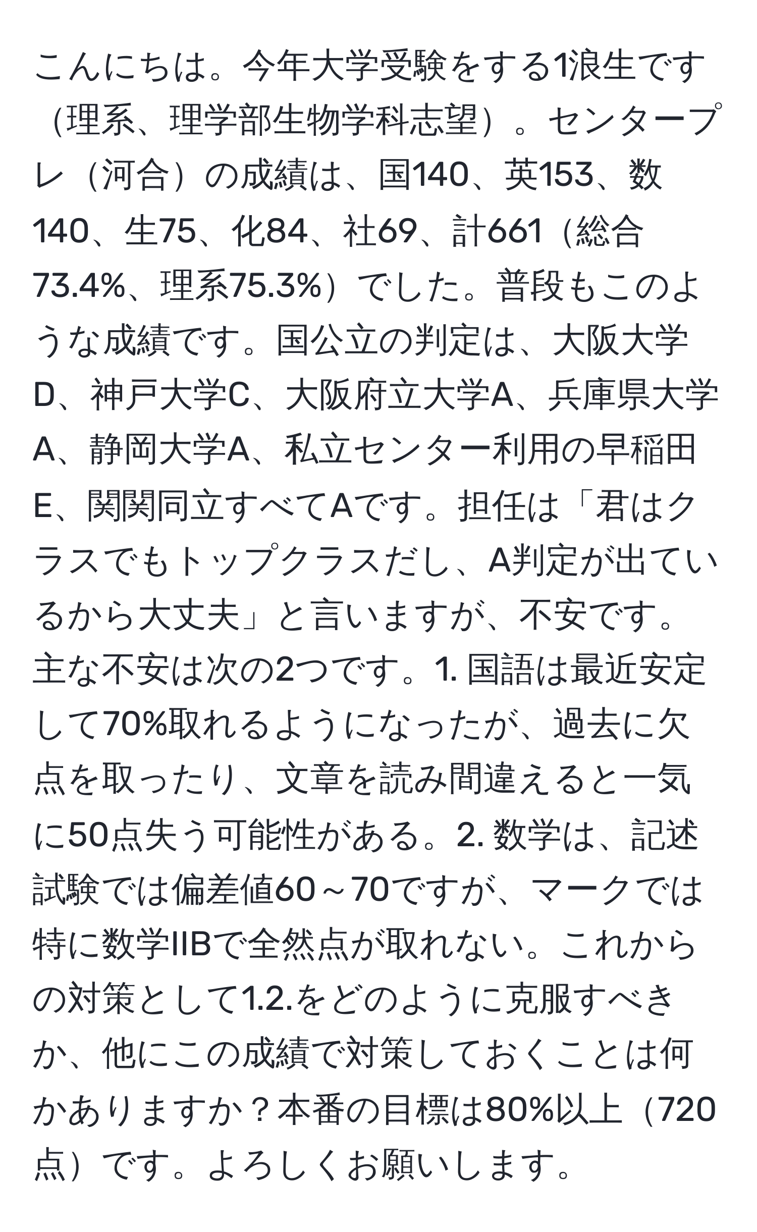 こんにちは。今年大学受験をする1浪生です理系、理学部生物学科志望。センタープレ河合の成績は、国140、英153、数140、生75、化84、社69、計661総合73.4%、理系75.3%でした。普段もこのような成績です。国公立の判定は、大阪大学D、神戸大学C、大阪府立大学A、兵庫県大学A、静岡大学A、私立センター利用の早稲田E、関関同立すべてAです。担任は「君はクラスでもトップクラスだし、A判定が出ているから大丈夫」と言いますが、不安です。主な不安は次の2つです。1. 国語は最近安定して70%取れるようになったが、過去に欠点を取ったり、文章を読み間違えると一気に50点失う可能性がある。2. 数学は、記述試験では偏差値60～70ですが、マークでは特に数学IIBで全然点が取れない。これからの対策として1.2.をどのように克服すべきか、他にこの成績で対策しておくことは何かありますか？本番の目標は80%以上720点です。よろしくお願いします。