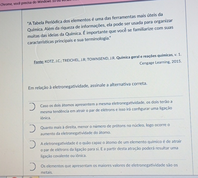 Chrome, você precisa do Windows 0 8 u 
"A Tabela Periódica dos elementos é uma das ferramentas mais úteis da
Química. Além da riqueza de informações, ela pode ser usada para organizar
muitas das ideias da Química. É importante que você se familiarize com suas
características principais e sua terminologia."
Fonte; KOTZ, J.C.; TREICHEL, J.R; TOWNSEND, J.R. Química geral e reações químicas, v. 1.
Cengage Learning, 2015.
Em relação à eletronegatividade, assinale a alternativa correta.
Caso os dois átomos apresentem a mesma eletronegatividade, os dois terão a
mesma tendência em atrair o par de elétrons e isso irá confgurar uma ligação
iônica.
Quanto mais à direita, menor o número de prótons no núcleo, logo ocorre o
aumento da eletronegatividade do átomo.
A eletronegatividade é o quão capaz o átomo de um elemento químico é de atrair
o par de elétrons da ligação para si. E a partir desta atração poderá resultar uma
ligação covalente ou iônica.
Os elementos que apresentam os maiores valores de eletronegatividade são os
metais.