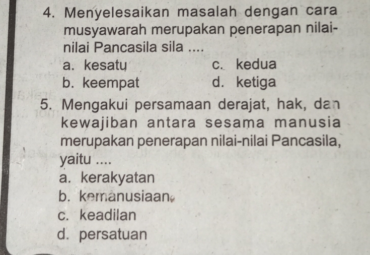 Menyelesaikan masalah dengan cara
musyawarah merupakan penerapan nilai-
nilai Pancasila sila ....
a. kesaty c. kedua
b. keempat d. ketiga
5. Mengakui persamaan derajat, hak, dan
kewajiban antara sesama manusia
merupakan penerapan nilai-nilai Pancasila,
yaitu ....
a. kerakyatan
b. kemanusiaan
c. keadilan
d. persatuan