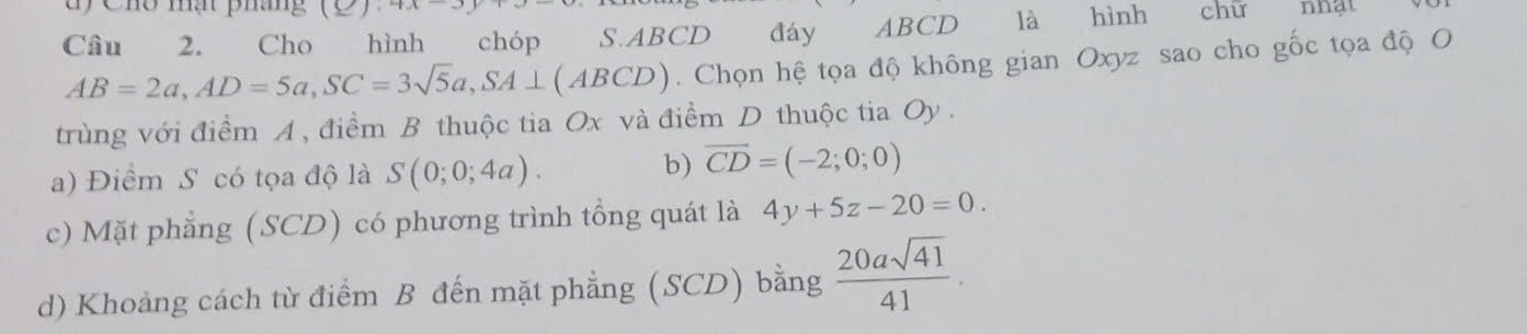 ty Chổ mạt pháng AA 
Câu 2. Cho hình chóp S. ABCD đáy ABCD là hình chữ nhật
AB=2a, AD=5a, SC=3sqrt(5)a, SA⊥ (ABCD). Chọn hệ tọa độ không gian Oxyz sao cho gốc tọa độ O
trùng với điểm A , điểm B thuộc tia Ox và điểm D thuộc tia Oy.
a) Điểm S có tọa độ là S(0;0;4a).
b) overline CD=(-2;0;0)
c) Mặt phẳng (SCD) có phương trình tổng quát là 4y+5z-20=0.
d) Khoảng cách từ điểm B đến mặt phẳng (SCD) bằng  20asqrt(41)/41 .