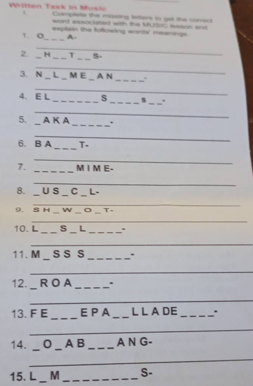 Written Task in Music 
B Complete the missing letters to get the correct 
word associated with the MUSIC lesson and 
explain the following words' meanings. 
1. O_ _A- 
_ 
2. _H _T _S- 
_ 
3. N _L _M E _A N _` 
_ 
4、 E L_ S 
_s_ ` 
_ 
5. _A K A_ 
. 
_ 
6. B A _T- 
_ 
7. _MI M E. 
_ 
8. _U S _C _L- 
_ 
9. S H _W _o _T- 
_ 
10. L_ S _L_ 
_ 
11. M _s S S _. 
_ 
12. _R O A_ 
. 
_ 
_ 
13. F E _E P A _LLADE _. 
_ 
_ 
_ 
14. _0 _A B _A N G- 
_ 
15. L _M_ 
S-