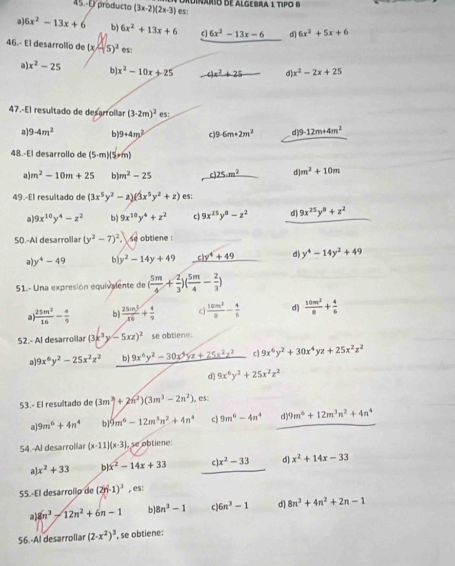 Adinárío de AlGEBRa 1 TIPO B
45 - El producto (3x-2)(2x-3) es:
a) 6x^2-13x+6 b) 6x^2+13x+6 c) 6x^2-13x-6 d) 6x^2+5x+6
46.- El desarrollo de (x-5)^2 es:
a x^2-25 b) x^2-10x+25 _ c)x^2+25_  d) x^2-2x+25
47.-El resultado de desarrollar (3-2m)^2 es:
a) 9-4m^2 b) 9+4m^2 c 9-6m+2m^2 d) 9-12m+4m^2
48.-El desarrollo de (5-m)(5+m)
a) m^2-10m+25 b) m^2-25 c) _ 25-m^2 d) m^2+10m
49.-El resultado de (3x^5y^2-z)(3x^5y^2+z) es:
a) 9x^(10)y^4-z^2 b) 9x^(10)y^4+z^2 c) 9x^(25)y^8-z^2 d) 9x^(25)y^8+z^2
50.-Al desarrollar (y^2-7)^2, se obtiene :
a) y^4-49 b y^2-14y+49 c) y^4+49
d) y^4-14y^2+49
51.- Una expresión equivalente de ( 5m/4 + 2/3 )( 5m/4 - 2/3 )
a)  25m^2/16 - 4/9  b)  25m^2/16 + 4/9  c)  10m^2/8 - 4/6  d)  10m^2/8 + 4/6 
52.- Al desarrollar (3x^3y-5xz)^2 se obtiene:
a 9x^6y^2-25x^2z^2 b) 9x^6y^2-30x^4yz+25x^2z^2 c) 9x^6y^2+30x^4yz+25x^2z^2
d) 9x^6y^2+25x^2z^2
53.- El resultado de (3m^3+2n^2)(3m^3-2n^2) , es:
a) 9m^6+4n^4 b) 9m^6-12m^3n^2+4n^4 c) 9m^6-4n^4 d) 9m^6+12m^3n^2+4n^4
54.-Al desarrollar (x-11)(x-3) , se obtiene
a) x^2+33 b): x^2-14x+33 c ). x^2-33 d) x^2+14x-33
55.-El desarrollo de (2y-1)^3 , es:
a) 8n^3-12n^2+6n-1 b) 8n^3-1 c) 6n^3-1 d) 8n^3+4n^2+2n-1
56.-Al desarrollar (2-x^2)^3 , se obtiene: