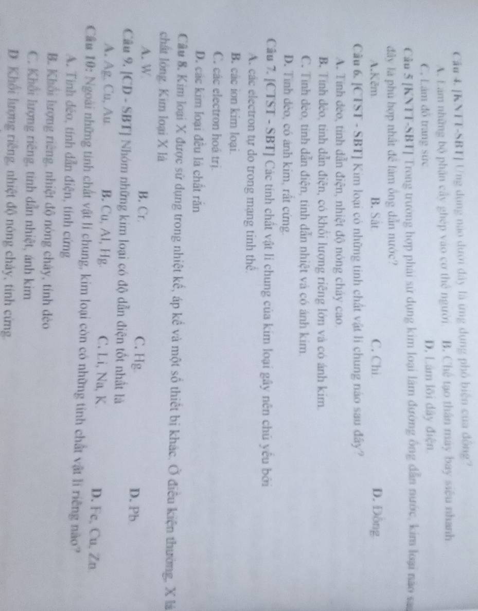 Cầu 4. [KNTT-SBT] Ung dụng nào dưới đây là ứng dụng phố biện của đồng?
A. Lám những bộ phận cây ghép vào cơ thể người B. Chế tạo thân máy bay siệu nhanh
C. Lâm đồ trang sức D, Lâm lõi dây điện
Cầu 5 [KNTT-SBT] Trong trường hợp phái sứ dụng kim loại lâm đường ông dẫn nước, kim loại não sa
đây là phủ hợp nhất để làm ông dẫn nước?
A.Kěm B. Sắt C. Chi D. Đông
Câu 6. [CTST - SBT] Kim loại có những tinh chất vật li chung nào sau đây?
A. Tính đẻo, tinh dẫn điện, nhiệt độ nóng cháy cao.
B. Tính dẻo, tinh dẫn điện, có khổi lượng riêng lớn và có ánh kim.
C. Tỉnh dẻo, tinh dẫn điện, tinh dẫn nhiệt và có ánh kim.
D. Tình dèo, có ảnh kim, rất cứng.
Câu 7. [CTST - SBT] Các tính chất vật li chung của kim loại gây nên chủ yêu bởi
A. các electron tự do trong mạng tinh thể.
B. các ion kim loại.
C. các electron hoá trị.
D. các kim loại đều là chất rắn
Câu 8. Kim loại X được sử dụng trong nhiệt kế, áp kể và một số thiết bị khác. Ở điều kiện thường, X là
chất lóng. Kim loại X là
A. W B. Cr. C. Hg D. Pb
Câu 9. [CD - SBT] Nhóm những kim loại có độ dẫn điện tốt nhất là
A. Ag. Cu, Au B. Cu, Al, Hg. C. Li, Na, K. D. Fc, Cu, Zn
Cầu 10: Ngoài những tinh chất vật lí chung, kim loại còn có những tinh chất vật li riêng nào?
A. Tính đéo, tính dẫn điện, tính cứng
B. Khổi lượng riêng, nhiệt độ nóng chây, tính đẻo
C. Khổi lượng riêng, tinh dẫn nhiệt, ánh kim
D. Khổi lượng riếng, nhiệt độ nông chảy, tính cứng