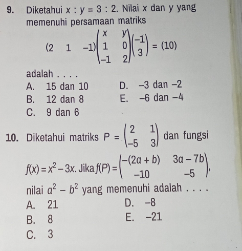 Diketahui x:y=3:2. Nilai x dan y yang
memenuhi persamaan matriks
(21-1)beginpmatrix x&y 1&0 -1&2endpmatrix beginpmatrix -1 3endpmatrix =(10)
adalah . . . .
A. 15 dan 10 D. -3 dan -2
B. 12 dan 8 E. -6 dan -4
C. 9 dan 6
10. Diketahui matriks P=beginpmatrix 2&1 -5&3endpmatrix dan fungsi
f(x)=x^2-3x. Jika f(P)=beginpmatrix -(2a+b)&3a-7b -10&-5endpmatrix , 
nilai a^2-b^2 yang memenuhi adalah . . . .
A. 21 D. -8
B. 8 E. -21
C. 3