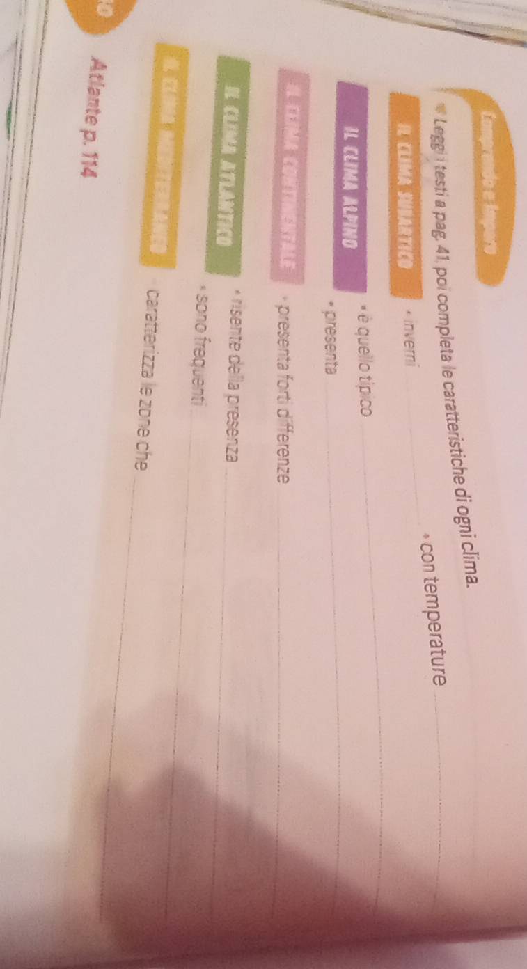 Camprendo e Impero 
Leggi i testi a pag, 41, poi completa le caratteristiche di ogni clima._ 
* con temperature 
IL CLIMA SUBARTICO * inverni 
_ 
IL CLIMA ALPIND é é quello típico 
_ 
* présenta 
_ 
IL CLIMA CONTINENTALE * presenta forti differenze_ 
IL CLIMA ATLANTICD risente della presenza_ 
_ 
sono frequenti 
_ 
I. CLIMA MEDITERRANED caratterizza le zone che 
0 Atlante p. 114