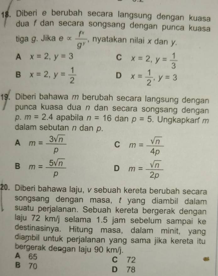 Diberi e berubah secara langsung dengan kuasa
dua f dan secara songsang dengan punca kuasa
tiga g. Jika e^  f^x/g^y  , nyatakan nilai x dan y.
A x=2, y=3
C x=2, y= 1/3 
B x=2, y= 1/2 
D x= 1/2 , y=3
19. Diberi bahawa m berubah secara langsung dengan
punca kuasa dua n dan secara songsang dengan
p. m=2.4 apabila n=16 dan p=5. Ungkapkan m
dalam sebutan n dan p.
A m= 3sqrt(n)/p 
C m= sqrt(n)/4p 
B m= 5sqrt(n)/p 
D m= sqrt(n)/2p 
20. Diberi bahawa laju, v sebuah kereta berubah secara
songsang dengan masa, t yang diambil dalam
suatu perjalanan. Sebuah kereta bergerak dengan
laju 72 km/j selama 1.5 jam sebelum sampai ke
destinasinya. Hitung masa, dalam minit, yang
diambil untuk perjalanan yang sama jika kereta itu
bergerak dengan laju 90 km/j.
A 65 C 72
B 70
D 78