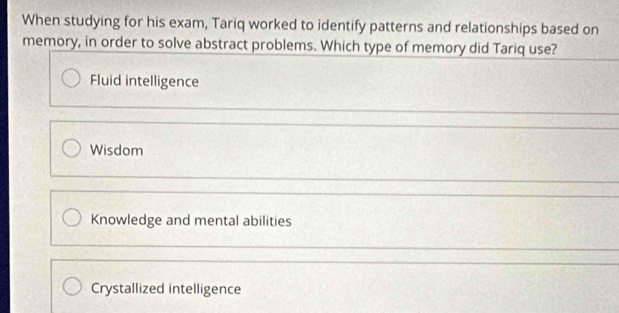 When studying for his exam, Tariq worked to identify patterns and relationships based on
memory, in order to solve abstract problems. Which type of memory did Tariq use?
Fluid intelligence
Wisdom
Knowledge and mental abilities
Crystallized intelligence