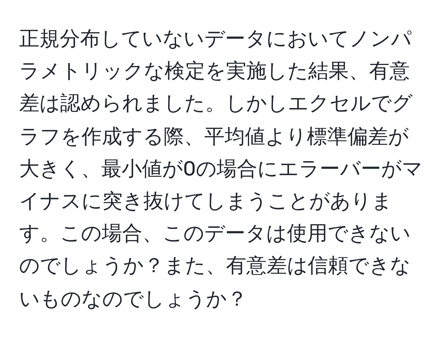 正規分布していないデータにおいてノンパラメトリックな検定を実施した結果、有意差は認められました。しかしエクセルでグラフを作成する際、平均値より標準偏差が大きく、最小値が0の場合にエラーバーがマイナスに突き抜けてしまうことがあります。この場合、このデータは使用できないのでしょうか？また、有意差は信頼できないものなのでしょうか？