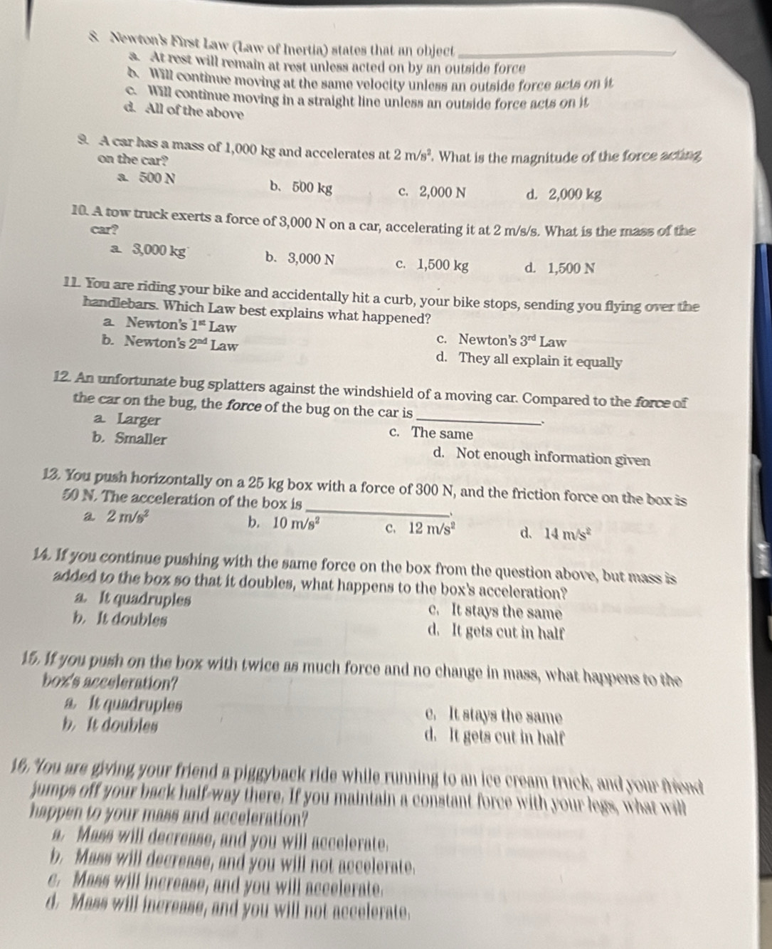Newton's First Law (Law of Inertia) states that an object_
s. At rest will remain at rest unless acted on by an outside force
6. Will continue moving at the same velocity unless an outside force acts on i
c. Will continue moving in a straight line unless an outside force acts on it
d. All of the above
9. A car has a mass of 1,000 kg and accelerates at 2m/s^2 What is the magnitude of the force acting
on the car?
a. 500 N b、500 kg c. 2,000 N d. 2,000 kg
10. A tow truck exerts a force of 3,000 N on a car, accelerating it at 2 m/s/s. What is the mass of the
car?
a. 3,000 kg b. 3,000 N c. 1,500 kg d. 1,500 N
11. You are riding your bike and accidentally hit a curb, your bike stops, sending you flying over the
handlebars. Which Law best explains what happened?
a. Newton's 1^(st) Law
c. Newton's 3^(rd) Law
b. Newton's 2^(nd) Law d. They all explain it equally
12. An unfortunate bug splatters against the windshield of a moving car. Compared to the force of
the car on the bug, the force of the bug on the car is
a. Larger c. The same
b. Smaller d. Not enough information given
_
13. You push horizontally on a 25 kg box with a force of 300 N, and the friction force on the box is
50 N. The acceleration of the box is
a 2m/s^2
、
b. 10m/s^2 C. 12m/s^2 d. 14m/s^2
14. If you continue pushing with the same force on the box from the question above, but mass is
added to the box so that it doubles, what happens to the box's acceleration?
a. It quadruples c. It stays the same
b. It doubles d. It gets cut in half
15. If you push on the box with twice as much force and no change in mass, what happens to the
box's acceleration?
a It quadruples c. It stays the same
b. It doubles d. It gets cut in half
16. You are giving your friend a piggyback ride while running to an ice cream truck, and your friend
jumps off your back half-way there. If you maintain a constant force with your legs, what will
happen to your mass and acceleration?
a. Mass will decrease, and you will accelerate.
b. Mass will decrease, and you will not accelerate.
c. Mass will increase, and you will accelerate.
d. Mass will increase, and you will not accelerate.