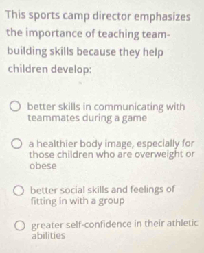 This sports camp director emphasizes
the importance of teaching team-
building skills because they help
children develop:
better skills in communicating with
teammates during a game
a healthier body image, especially for
those children who are overweight or
obese
better social skills and feelings of
fitting in with a group
greater self-confidence in their athletic
abilities