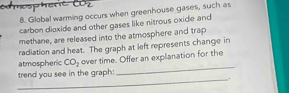 edmosp 
8. Global warming occurs when greenhouse gases, such as 
carbon dioxide and other gases like nitrous oxide and 
methane, are released into the atmosphere and trap 
radiation and heat. The graph at left represents change in 
atmospheric CO_2 over time. Offer an explanation for the 
trend you see in the graph: 
_ 
_.