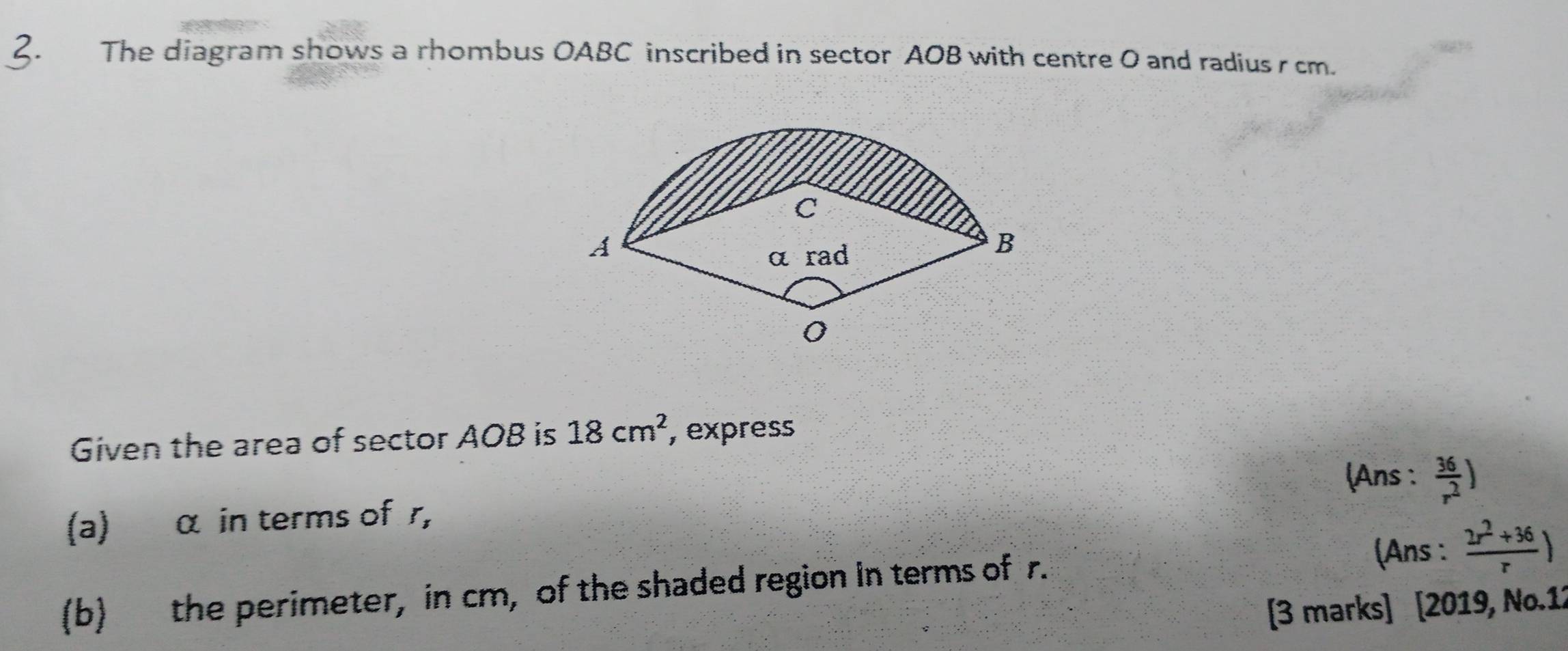 The diagram shows a rhombus OABC inscribed in sector AOB with centre 0 and radius r cm. 
Given the area of sector AOB is 18cm^2 , express 
(Ans :  36/r^2 )
(a) α in terms of r, 
(Ans :  (2r^2+36)/r )
(b) the perimeter, in cm, of the shaded region in terms of r. 
[3 marks] [2019, No.12