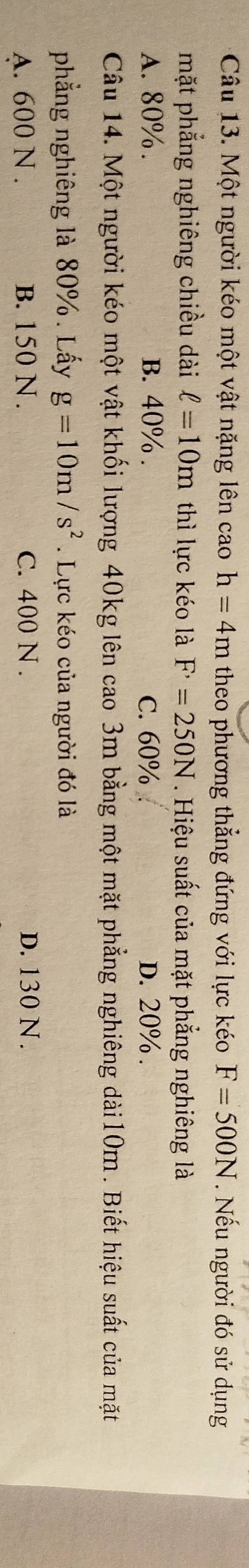 Một người kéo một vật nặng lên cao h=4m theo phương thẳng đứng với lực kéo F=500N. Nếu người đó sử dụng
mặt phẳng nghiêng chiều dài ell =10m thì lực kéo là F^,=250N. Hiệu suất của mặt phẳng nghiêng là
A. 80%. B. 40%. C. 60%. D. 20%.
Câu 14. Một người kéo một vật khối lượng 40kg lên cao 3m bằng một mặt phẳng nghiêng dài10m . Biết hiệu suất của mặt
phẳng nghiêng là 80%. Lấy g=10m/s^2. Lực kéo của người đó là
A. 600 N. B. 150 N. C. 400 N. D. 130 N.