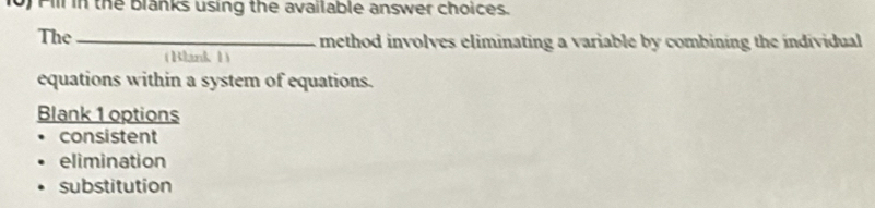 Fill in the blanks using the available answer choices. 
The_ method involves eliminating a variable by combining the individual 
( Blank 1) 
equations within a system of equations. 
Blank 1 options 
consistent 
elimination 
substitution