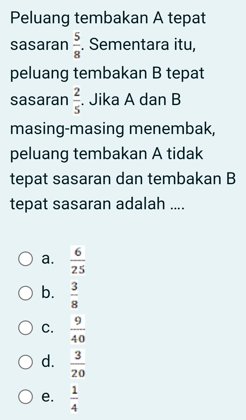 Peluang tembakan A tepat
sasaran  5/8 . Sementara itu,
peluang tembakan B tepat
sasaran  2/5 . Jika A dan B
masing-masing menembak,
peluang tembakan A tidak
tepat sasaran dan tembakan B
tepat sasaran adalah ....
a.  6/25 
b.  3/8 
C.  9/40 
d.  3/20 
e.  1/4 