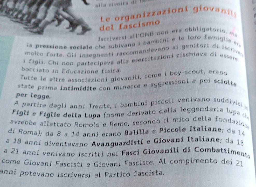 Le organizazioni gi ova 
del fascísmo 
Iscriversi all'ONB n o era ob li ato i o 
la pressione sociale che subivano i bambini e le loro famigli 
moto orte . Gli insegnanti raccomandavano ai genitori di isc 
i figli. Chi non partecipava alle esercitazioni rischiava di essere 
bocciato in Educazione física, 
Tutte le altre associazioni giovanili, come i boy-scout, erano 
state prima intimidite con minacce e aggressioni e poi sciolte 
per legge. 
A partire dagli anni Trenta, i bambini piccoli venivano suddivis 
Figli e Figlie della Lupa (nome derivato dalla leggendaría lups 
avrebbe allattato Romolo e Remo, secondo il mito della fondazion 
di Roma); da 8 a 14 anni erano Balilla e Piccole Italiane; da 14
a 18 anni diventavano Avanguardisti e Giovani Italiane; da 12
a 21 anni venivano iscritti nei Fasci Giovanili di Combattiment 
come Giovani Fascisti e Giovani Fasciste. Al compimento dei 21
anni potevano iscriversi al Partito fascista.