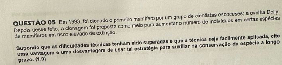 Em 1993, foi clonado o primeiro mamífero por um grupo de cientistas escoceses: a ovelha Dolly. 
Depois desse feito, a clonagem foi proposta como meio para aumentar o número de indivíduos em certas espécies 
de mamíferos em risco elevado de extinção. 
Supondo que as dificuldades técnicas tenham sido superadas e que a técnica seja facilmente aplicada, cite 
uma vantagem e uma desvantagem de usar tal estratégia para auxiliar na conservação da espécie a longo 
prazo. (1,0)