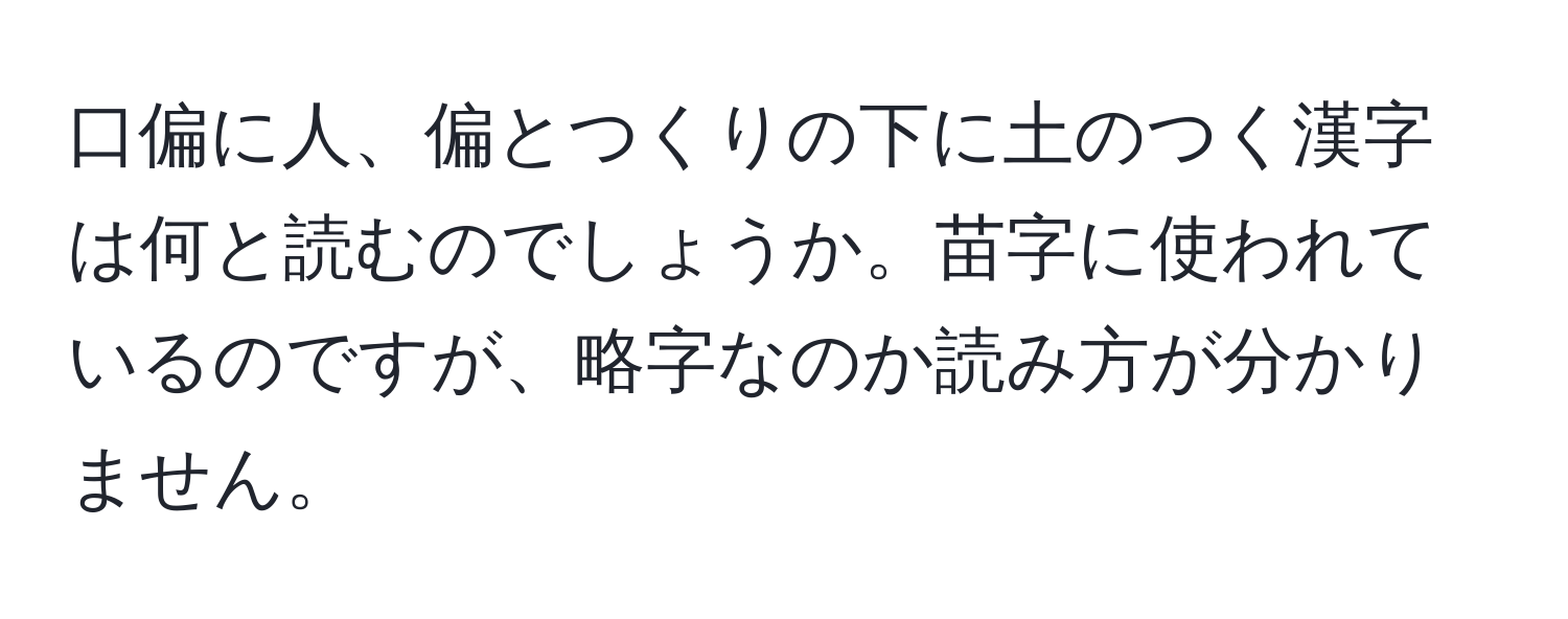 口偏に人、偏とつくりの下に土のつく漢字は何と読むのでしょうか。苗字に使われているのですが、略字なのか読み方が分かりません。