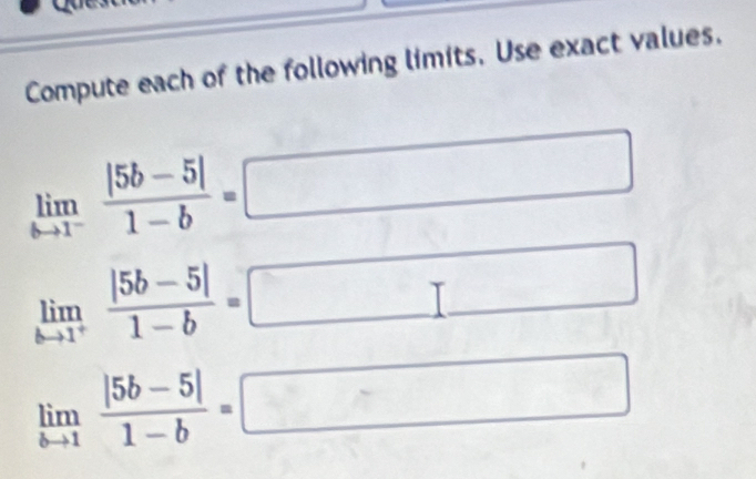 Compute each of the following limits. Use exact values.
limlimits _bto 1^- (|5b-5|)/1-b =
limlimits _kto 1^+ (|5b-5|)/1-b =
limlimits _bto 1 (|5b-5|)/1-b =
□ 