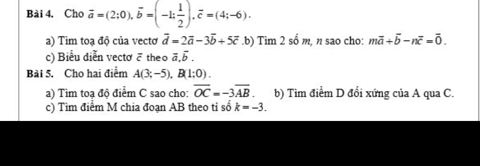 Cho vector a=(2;0), vector b=(-1; 1/2 ), vector c=(4;-6). 
a) Tìm toạ độ của vectơ vector d=2vector a-3vector b+5vector c.b) Tìm 2 số m, n sao cho: mvector a+vector b-nvector c=vector 0. 
c) Biểu diễn vectơ ē theo vector a, vector b. 
Bài 5. Cho hai điểm A(3;-5), B(1;0). 
a) Tìm toạ độ điểm C sao cho: overline OC=-3overline AB. b) Tìm điểm D đổi xứng của A qua C. 
c) Tìm điểm M chia đoạn AB theo tỉ số k=-3.