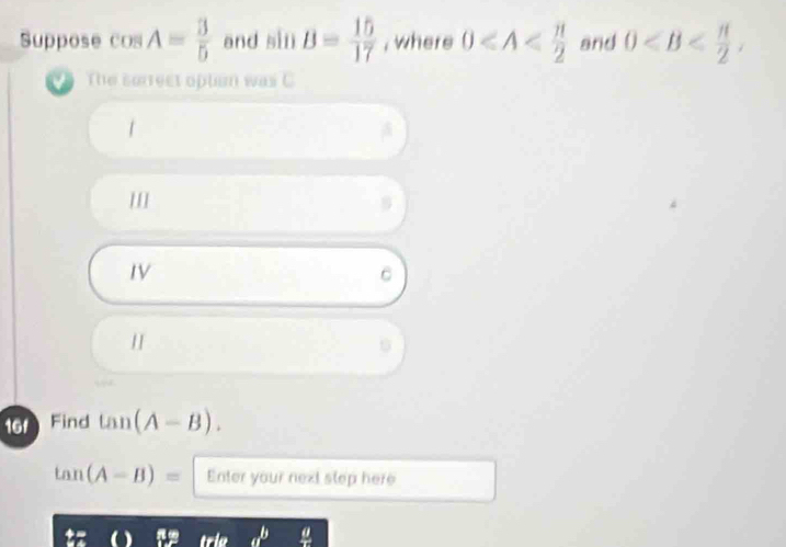 Suppose cos A= 3/5  and sin B= 15/17  , where 0 and 0 , 
The sorrect optim was C
1
IV
C
16 Find tan (A-B).
tan (A-B)= Enter your next slep here