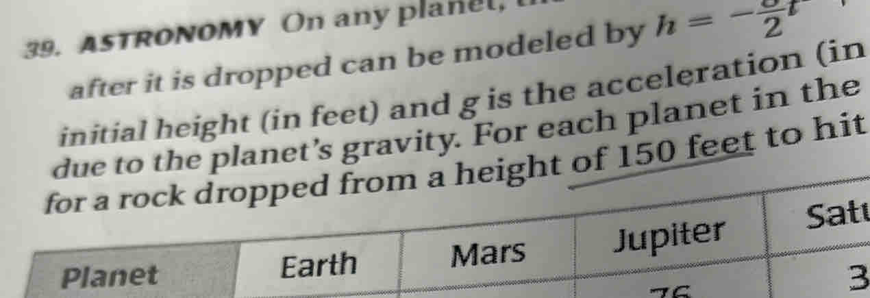 ASTRONOMY On any planel, 
after it is dropped can be modeled by h=-frac 2t
initial height (in feet) and g is the acceleration (in 
due to the planet’s gravity. For each planet in the 
for a rock dropped from a height of 150 feet to hit 
Jupiter Sat 
Planet Earth Mars 
3