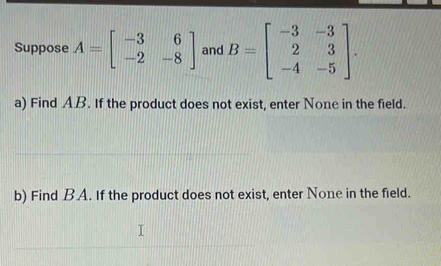 Suppose A=beginbmatrix -3&6 -2&-8endbmatrix and B=beginbmatrix -3&-3 2&3 -4&-5endbmatrix. 
a) Find AB. If the product does not exist, enter None in the field.
b) Find BA. If the product does not exist, enter None in the field.