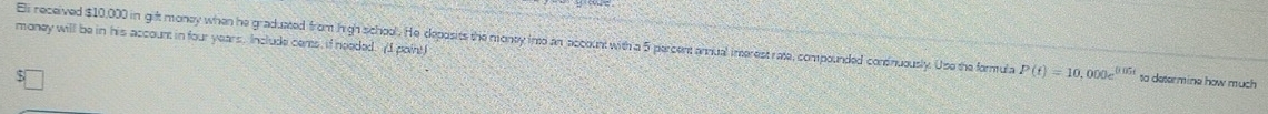 money will be in his account in four years. Include cems, if needed. (I point) 
Eli received $10,000 in gift money when he graduated from Iigh school. He deposits the monty into an account with a 5 percent annual interest rate, compounded condnuously. Use the formula P(t)=10,000e^(0.05t) to determine how much